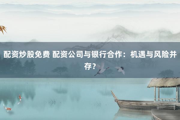 配资炒股免费 配资公司与银行合作:机遇与风险并存?