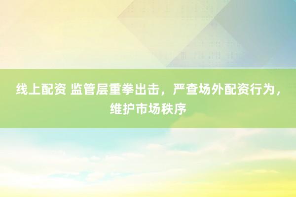 线上配资 监管层重拳出击，严查场外配资行为，维护市场秩序