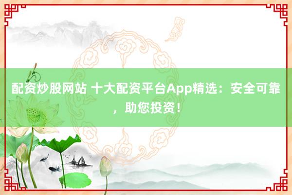 配资炒股网站 十大配资平台App精选:安全可靠,助您投资!