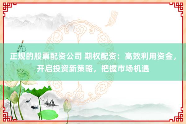 正规的股票配资公司 期权配资:高效利用资金,开启投资新策略,把握市场机遇