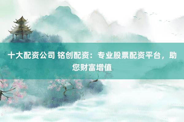 十大配资公司 铭创配资：专业股票配资平台，助您财富增值