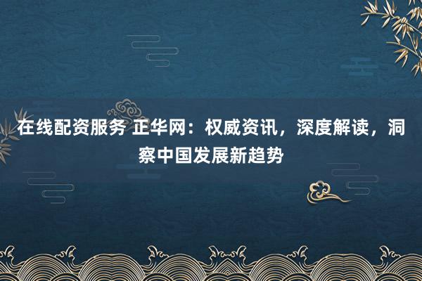 在线配资服务 正华网：权威资讯，深度解读，洞察中国发展新趋势