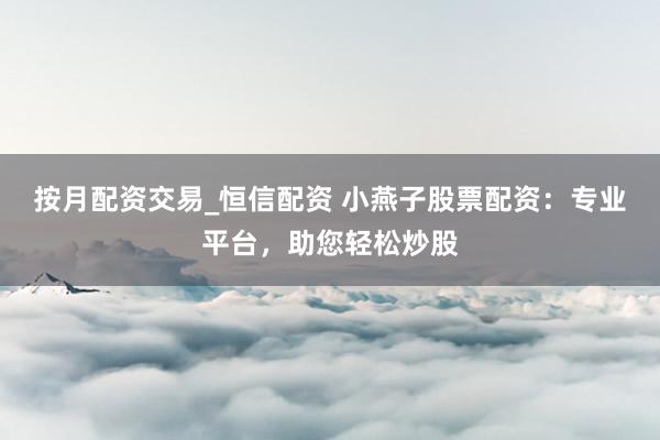 按月配资交易_恒信配资 小燕子股票配资：专业平台，助您轻松炒股