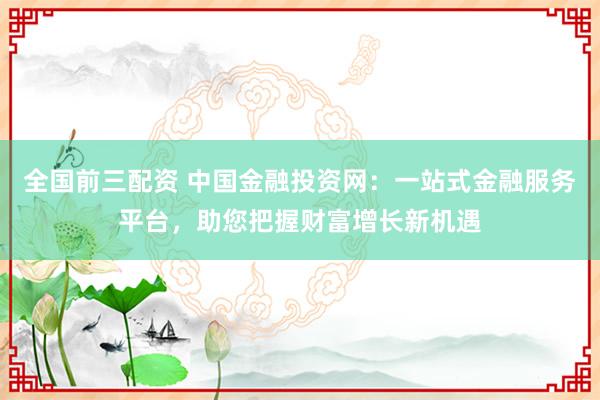 全国前三配资 中国金融投资网：一站式金融服务平台，助您把握财富增长新机遇