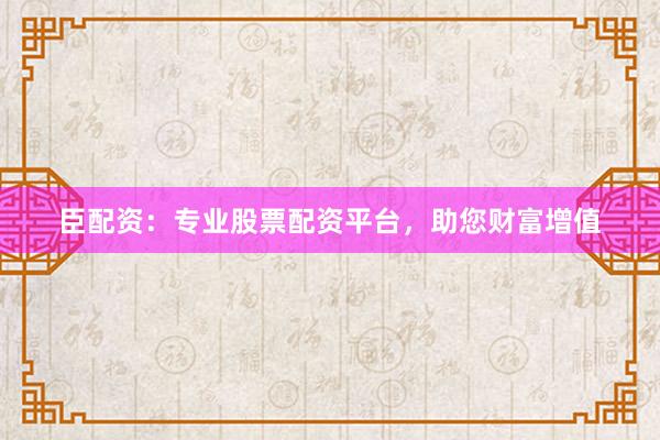 臣配资：专业股票配资平台，助您财富增值