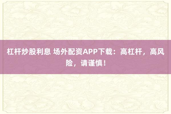 杠杆炒股利息 场外配资APP下载：高杠杆，高风险，请谨慎！