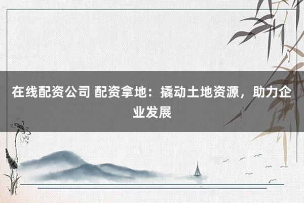 在线配资公司 配资拿地：撬动土地资源，助力企业发展