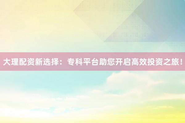 大理配资新选择:专科平台助您开启高效投资之旅!