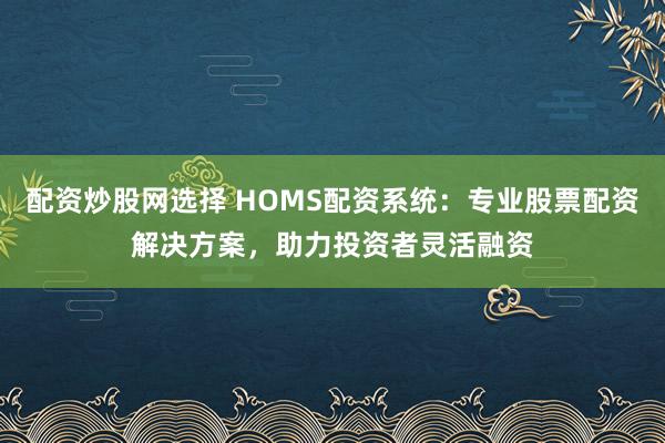 配资炒股网选择 HOMS配资系统：专业股票配资解决方案，助力投资者灵活融资