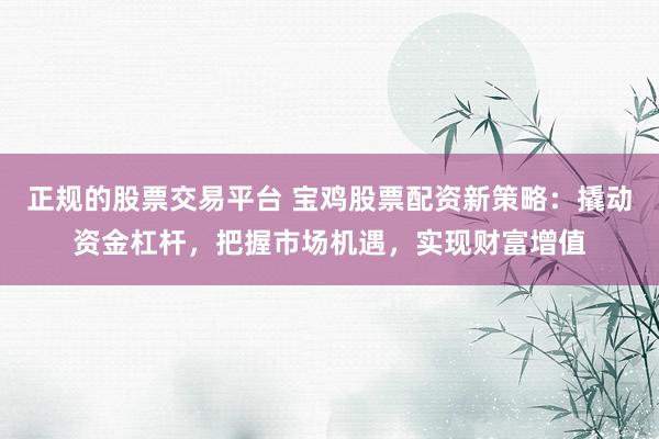 正规的股票交易平台 宝鸡股票配资新策略：撬动资金杠杆，把握市场机遇，实现财富增值