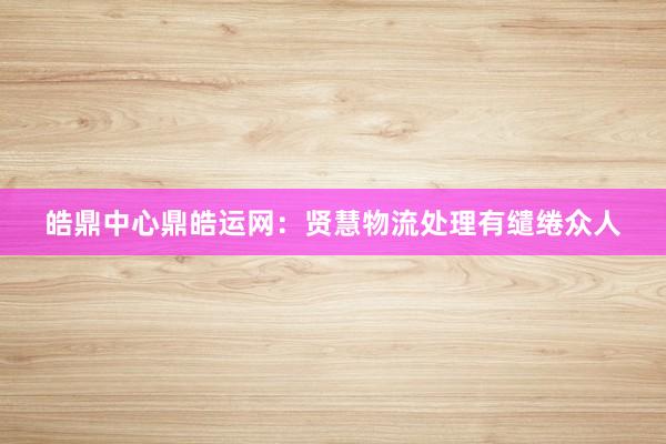 皓鼎中心鼎皓运网：贤慧物流处理有缱绻众人