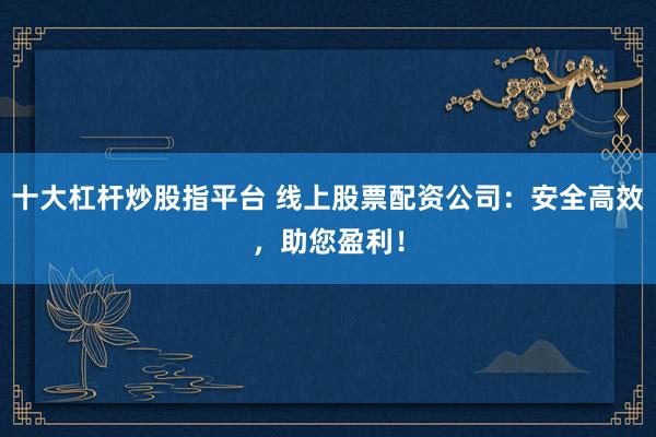 十大杠杆炒股指平台 线上股票配资公司：安全高效，助您盈利！