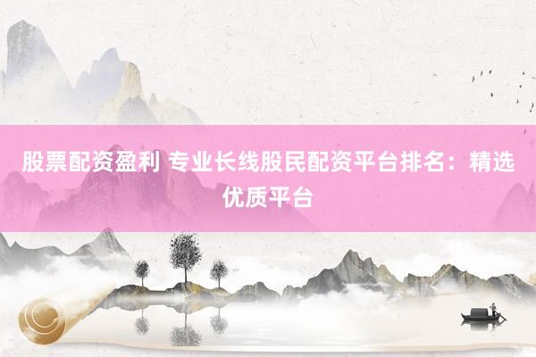 股票配资盈利 专业长线股民配资平台排名:精选优质平台