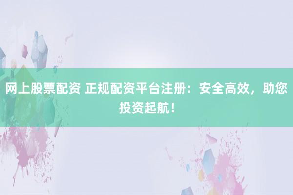 网上股票配资 正规配资平台注册：安全高效，助您投资起航！