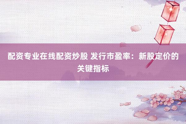 配资专业在线配资炒股 发行市盈率：新股定价的关键指标