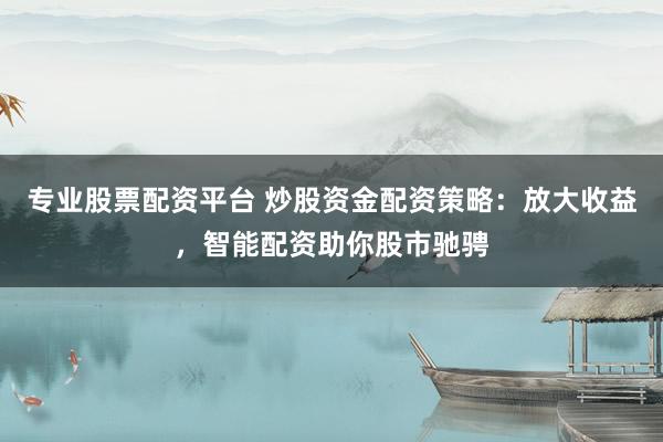 专业股票配资平台 炒股资金配资策略：放大收益，智能配资助你股市驰骋