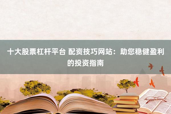 十大股票杠杆平台 配资技巧网站：助您稳健盈利的投资指南