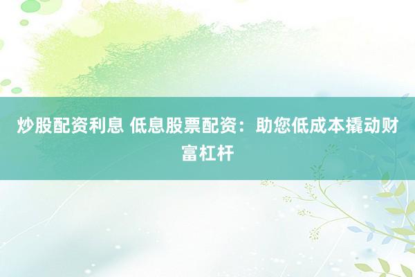 炒股配资利息 低息股票配资：助您低成本撬动财富杠杆
