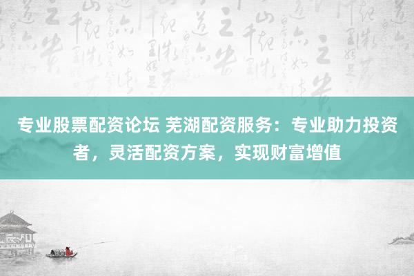 专业股票配资论坛 芜湖配资服务：专业助力投资者，灵活配资方案，实现财富增值