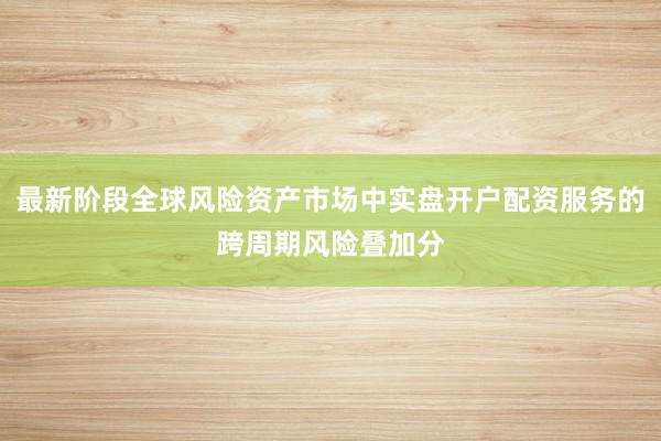 最新阶段全球风险资产市场中实盘开户配资服务的跨周期风险叠加分