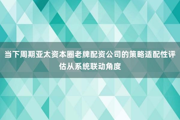 当下周期亚太资本圈老牌配资公司的策略适配性评估从系统联动角度