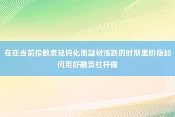 在在当前指数表现钝化而题材活跃的时期里阶段如何用好融资杠杆做