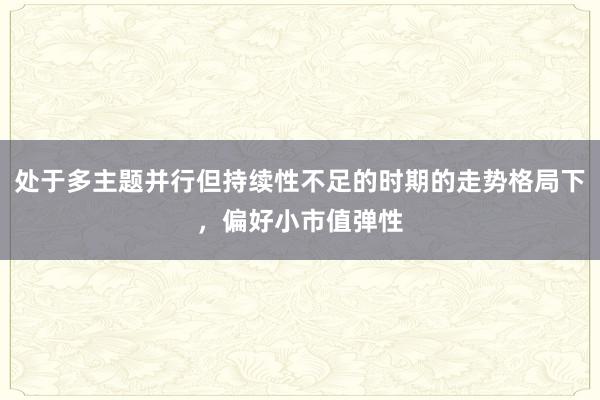 处于多主题并行但持续性不足的时期的走势格局下，偏好小市值弹性