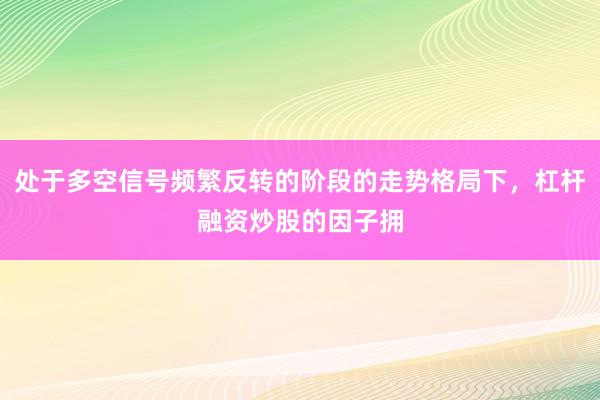 处于多空信号频繁反转的阶段的走势格局下，杠杆融资炒股的因子拥