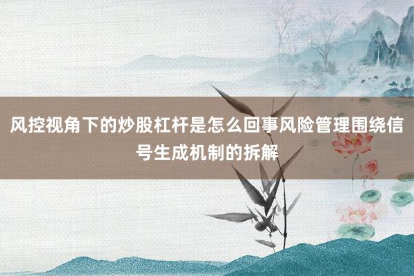 风控视角下的炒股杠杆是怎么回事风险管理围绕信号生成机制的拆解