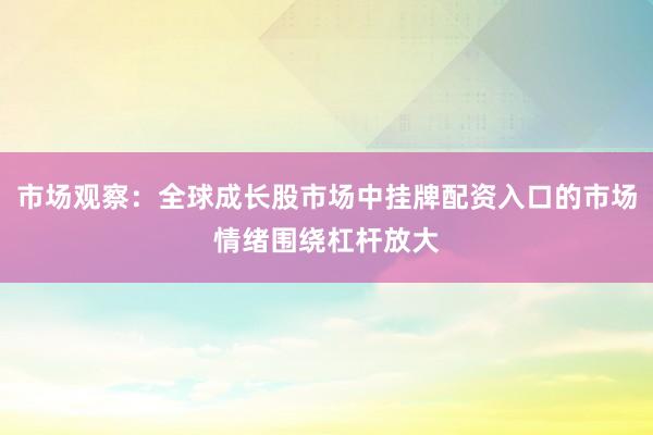 市场观察：全球成长股市场中挂牌配资入口的市场情绪围绕杠杆放大