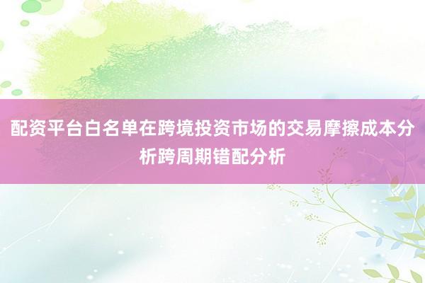 配资平台白名单在跨境投资市场的交易摩擦成本分析跨周期错配分析