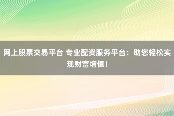 网上股票交易平台 专业配资服务平台：助您轻松实现财富增值！