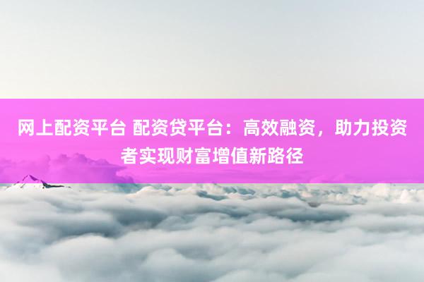 网上配资平台 配资贷平台：高效融资，助力投资者实现财富增值新路径