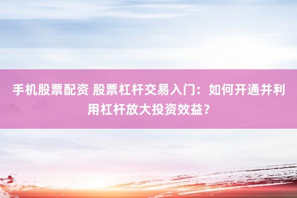 手机股票配资 股票杠杆交易入门：如何开通并利用杠杆放大投资效益？