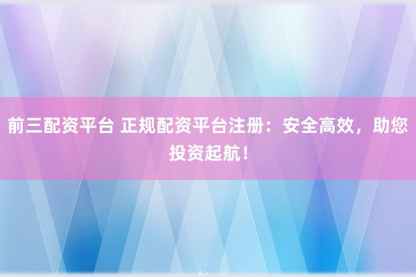 前三配资平台 正规配资平台注册：安全高效，助您投资起航！