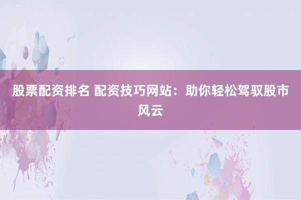 股票配资排名 配资技巧网站：助你轻松驾驭股市风云
