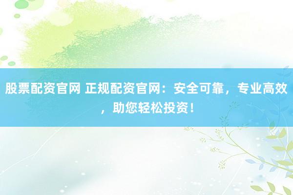 股票配资官网 正规配资官网：安全可靠，专业高效，助您轻松投资！