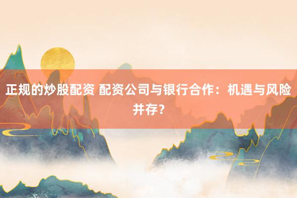 正规的炒股配资 配资公司与银行合作：机遇与风险并存？