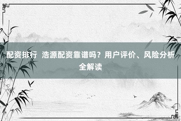 配资排行  浩源配资靠谱吗？用户评价、风险分析全解读