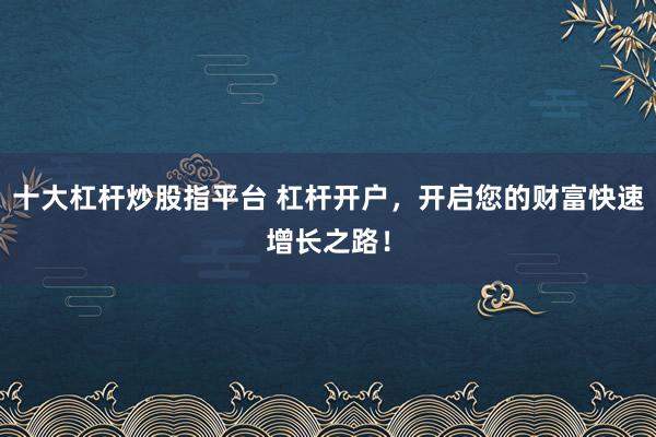 十大杠杆炒股指平台 杠杆开户，开启您的财富快速增长之路！