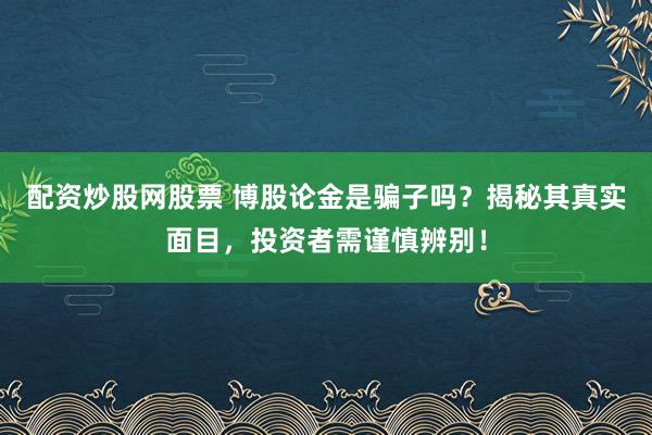 配资炒股网股票 博股论金是骗子吗？揭秘其真实面目，投资者需谨慎辨别！