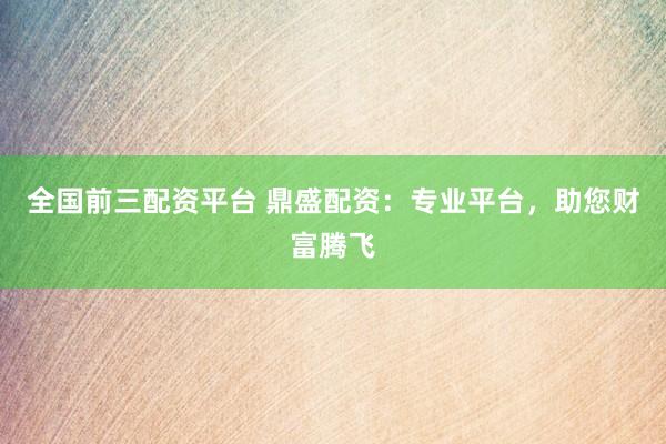 全国前三配资平台 鼎盛配资：专业平台，助您财富腾飞