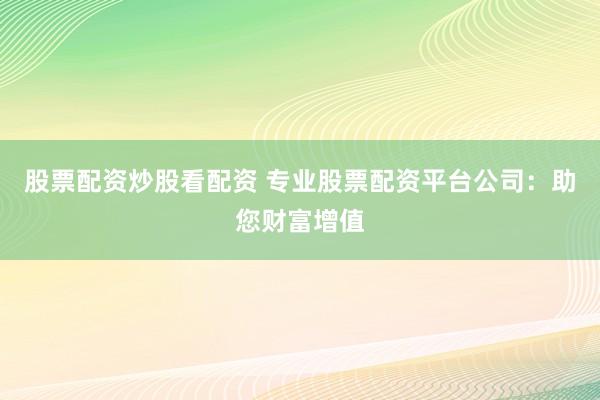 股票配资炒股看配资 专业股票配资平台公司：助您财富增值