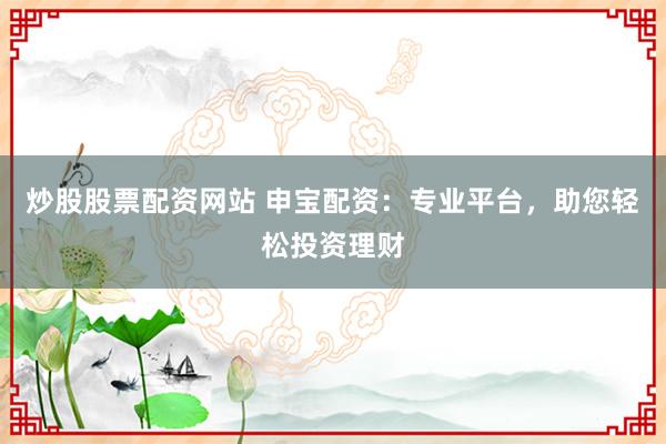 炒股股票配资网站 申宝配资：专业平台，助您轻松投资理财