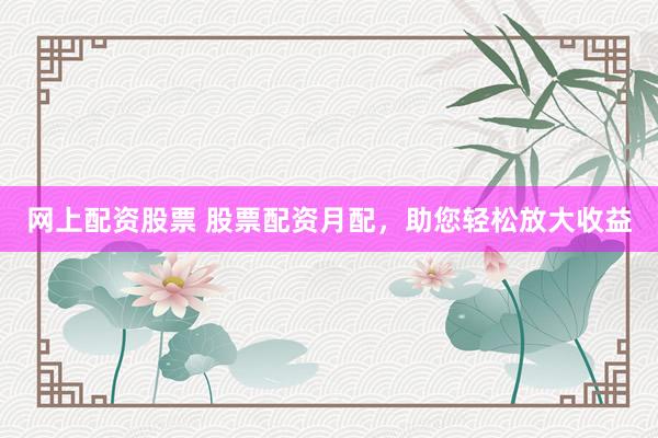 网上配资股票 股票配资月配，助您轻松放大收益