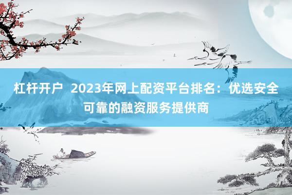 杠杆开户  2023年网上配资平台排名：优选安全可靠的融资服务提供商